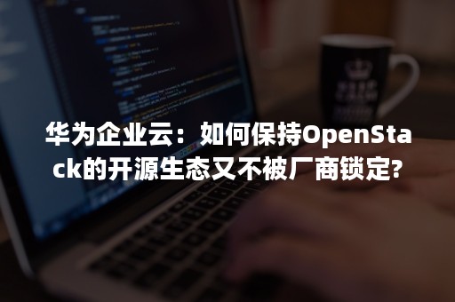 华为企业云：如何保持OpenStack的开源生态又不被厂商锁定?