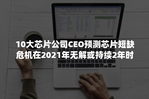 10大芯片公司CEO预测芯片短缺危机在2021年无解或持续2年时间