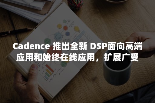 Cadence 推出全新 DSP面向高端应用和始终在线应用，扩展广受欢迎的 Tensilica Vision 和 AI DSP IP 产品系列