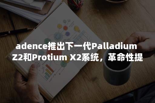 adence推出下一代Palladium Z2和Protium X2系统，革命性提升硅前硬件纠错及软件验证速度