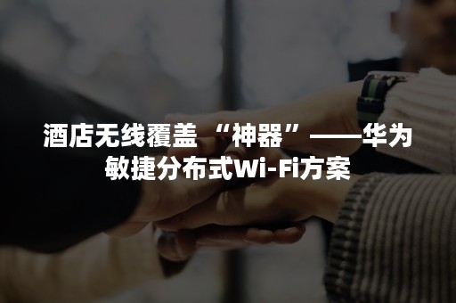 酒店无线覆盖 “神器”——华为敏捷分布式Wi-Fi方案