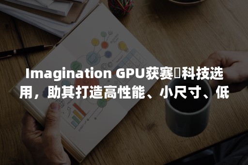 Imagination GPU获赛昉科技选用，助其打造高性能、小尺寸、低成本星光RISC-V AI单板计算机