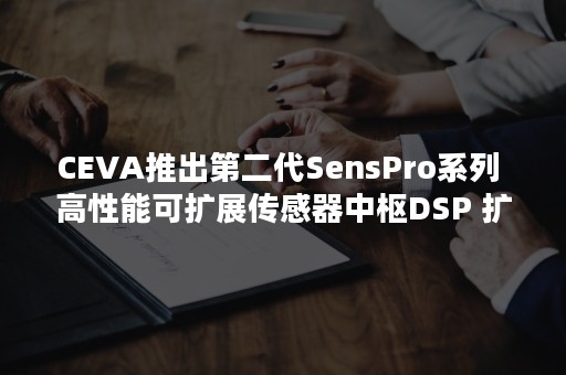 CEVA推出第二代SensPro系列 高性能可扩展传感器中枢DSP 扩展在该领域中的领导地位