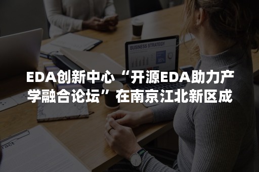 EDA创新中心“开源EDA助力产学融合论坛”在南京江北新区成功举办