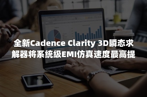 全新Cadence Clarity 3D瞬态求解器将系统级EMI仿真速度最高提升10倍