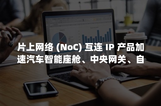 片上网络 (NoC) 互连 IP 产品加速汽车智能座舱、中央网关、自动驾驶片上系统 (SoC) 开发