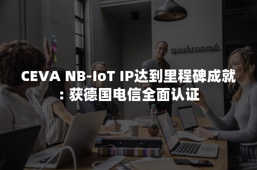 CEVA NB-IoT IP达到里程碑成就: 获德国电信全面认证