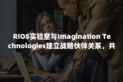 RIOS实验室与Imagination Technologies建立战略伙伴关系，共同助力RISC-V生态发展