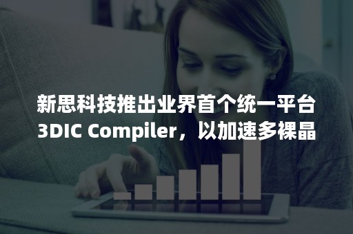 新思科技推出业界首个统一平台3DIC Compiler，以加速多裸晶芯片系统设计和集成