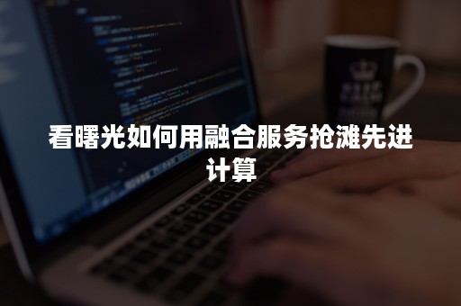 看曙光如何用融合服务抢滩先进计算