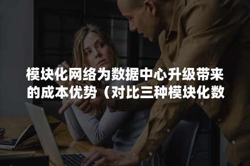 模块化网络为数据中心升级带来的成本优势（对比三种模块化数据中心技术）