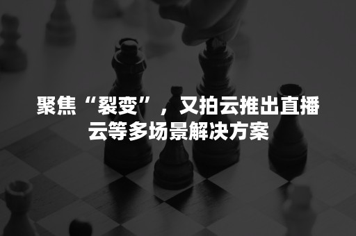 聚焦“裂变”，又拍云推出直播云等多场景解决方案