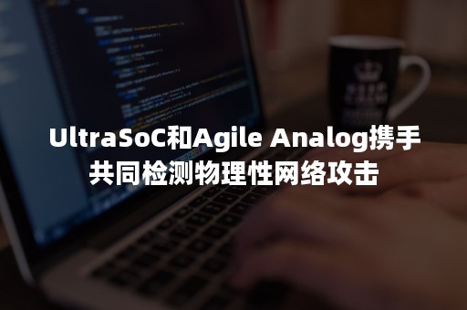 UltraSoC和Agile Analog携手共同检测物理性网络攻击