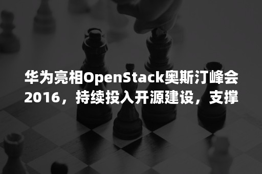 华为亮相OpenStack奥斯汀峰会2016，持续投入开源建设，支撑全面云化战略