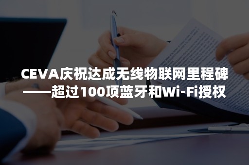 CEVA庆祝达成无线物联网里程碑——超过100项蓝牙和Wi-Fi授权许可