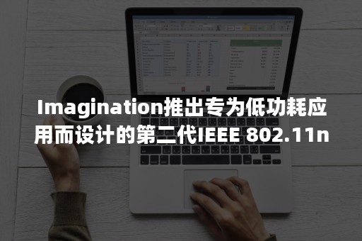 Imagination推出专为低功耗应用而设计的第二代IEEE 802.11n Wi-Fi硅知识产权（IP）产品