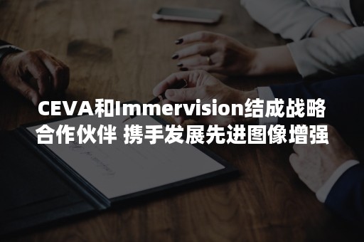 CEVA和Immervision结成战略合作伙伴 携手发展先进图像增强技术