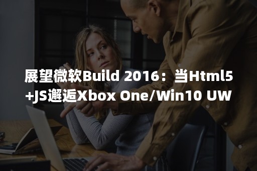 展望微软Build 2016：当Html5+JS邂逅Xbox One/Win10 UWP通用应用