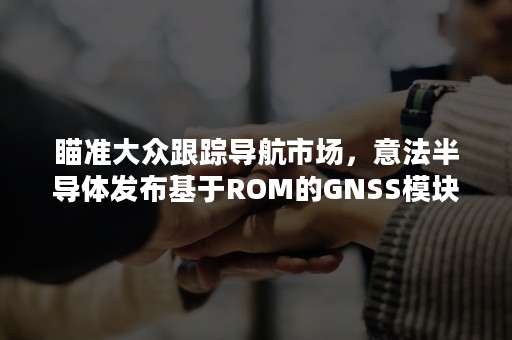 瞄准大众跟踪导航市场，意法半导体发布基于ROM的GNSS模块