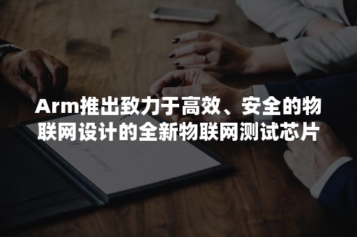 Arm推出致力于高效、安全的物联网设计的全新物联网测试芯片和开发板