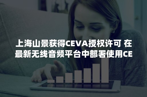 上海山景获得CEVA授权许可 在最新无线音频平台中部署使用CEVA 蓝牙 IP