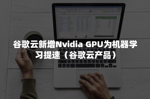 谷歌云新增Nvidia GPU为机器学习提速（谷歌云产品）