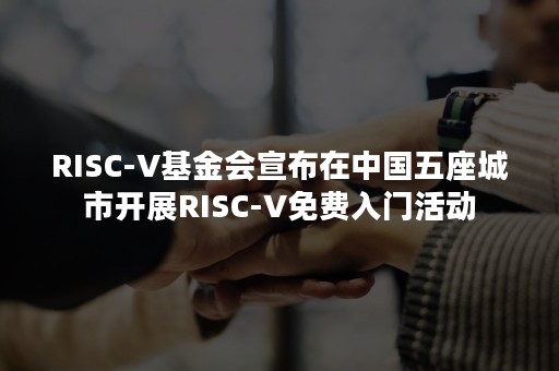 RISC-V基金会宣布在中国五座城市开展RISC-V免费入门活动