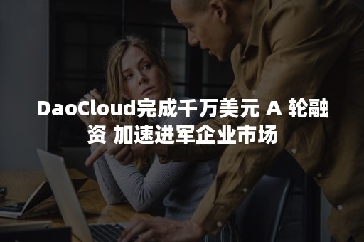 DaoCloud完成千万美元 A 轮融资 加速进军企业市场