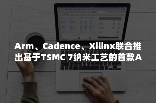 Arm、Cadence、Xilinx联合推出基于TSMC 7纳米工艺的首款Arm Neoverse系统开发平台，面向下一代云到边缘基础设施