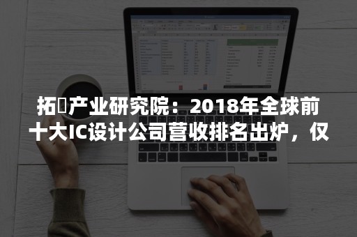 拓墣产业研究院：2018年全球前十大IC设计公司营收排名出炉，仅高通、联发科衰退