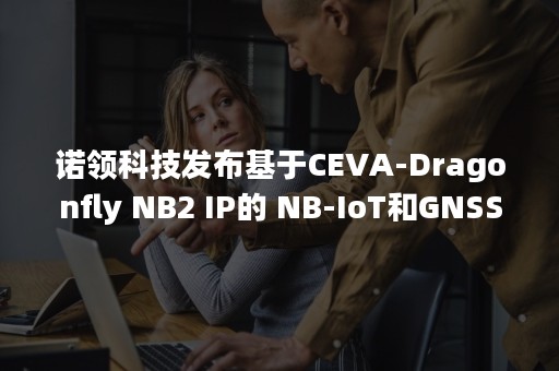 诺领科技发布基于CEVA-Dragonfly NB2 IP的 NB-IoT和GNSS SoC器件