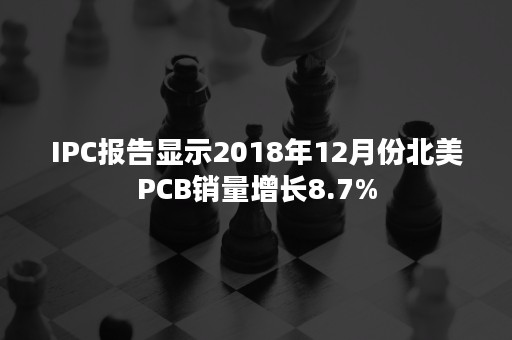 IPC报告显示2018年12月份北美PCB销量增长8.7%