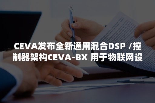 CEVA发布全新通用混合DSP /控制器架构CEVA-BX 用于物联网设备中的数字信号处理和数字信号控制