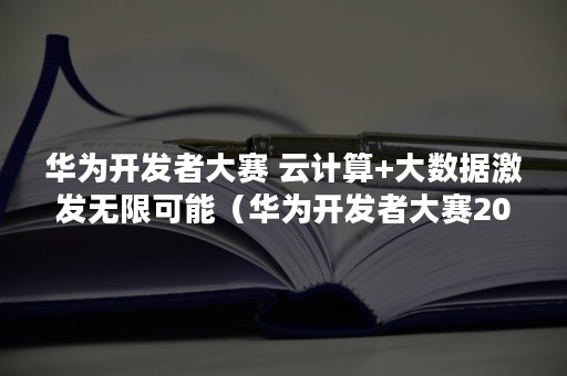 华为开发者大赛 云计算+大数据激发无限可能（华为开发者大赛2021）