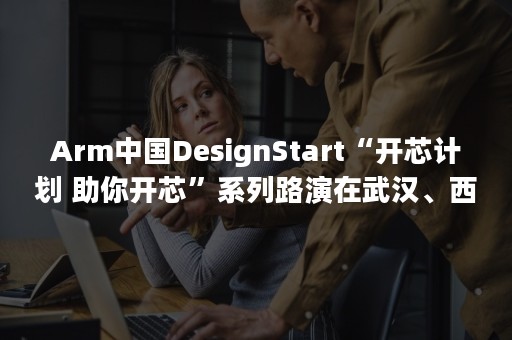 Arm中国DesignStart“开芯计划 助你开芯”系列路演在武汉、西安、重庆和成都成功举办