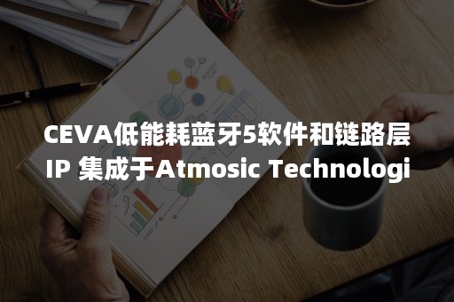 CEVA低能耗蓝牙5软件和链路层IP 集成于Atmosic Technologies的无电池物联网设备解决方案