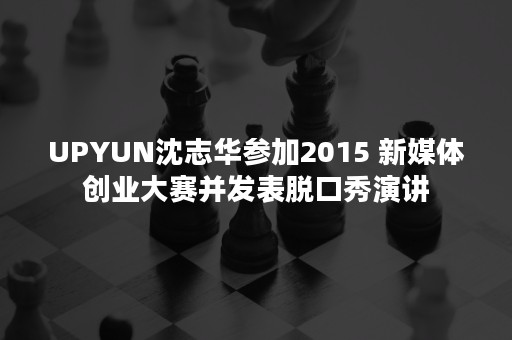 UPYUN沈志华参加2015 新媒体创业大赛并发表脱口秀演讲