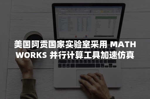 美国阿贡国家实验室采用 MATHWORKS 并行计算工具加速仿真