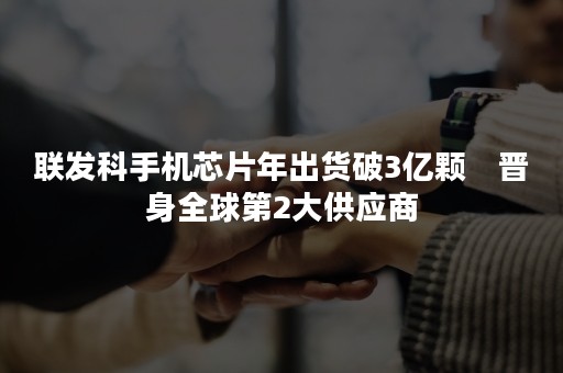 联发科手机芯片年出货破3亿颗　晋身全球第2大供应商