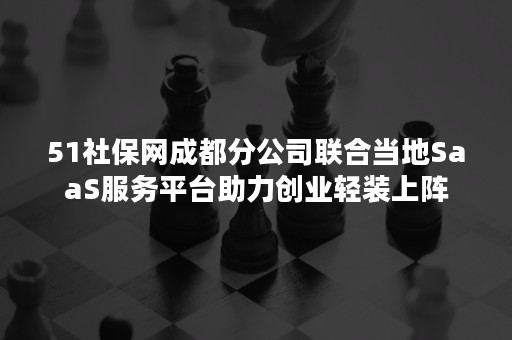 51社保网成都分公司联合当地SaaS服务平台助力创业轻装上阵
