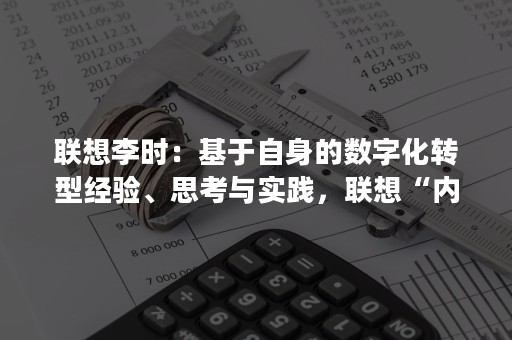 联想李时：基于自身的数字化转型经验、思考与实践，联想“内生外化”将更好地服务客户