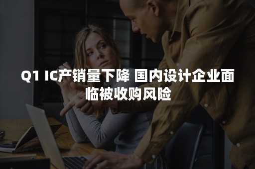 Q1 IC产销量下降 国内设计企业面临被收购风险
