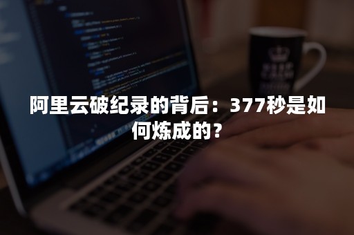 阿里云破纪录的背后：377秒是如何炼成的？