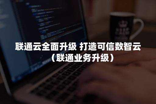 联通云全面升级 打造可信数智云（联通业务升级）