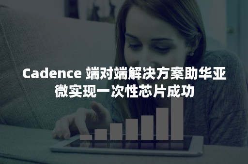 Cadence 端对端解决方案助华亚微实现一次性芯片成功