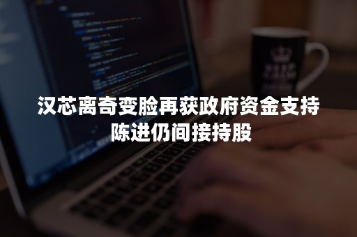 汉芯离奇变脸再获政府资金支持 陈进仍间接持股