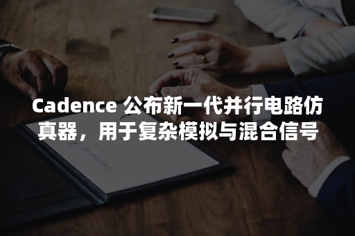 Cadence 公布新一代并行电路仿真器，用于复杂模拟与混合信号IC设计的验证