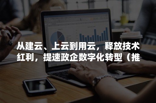 从建云、上云到用云，释放技术红利，提速政企数字化转型（推动企业上云）