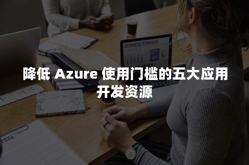 降低 Azure 使用门槛的五大应用开发资源