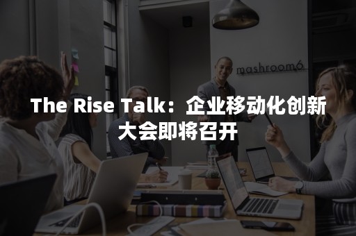 The Rise Talk：企业移动化创新大会即将召开